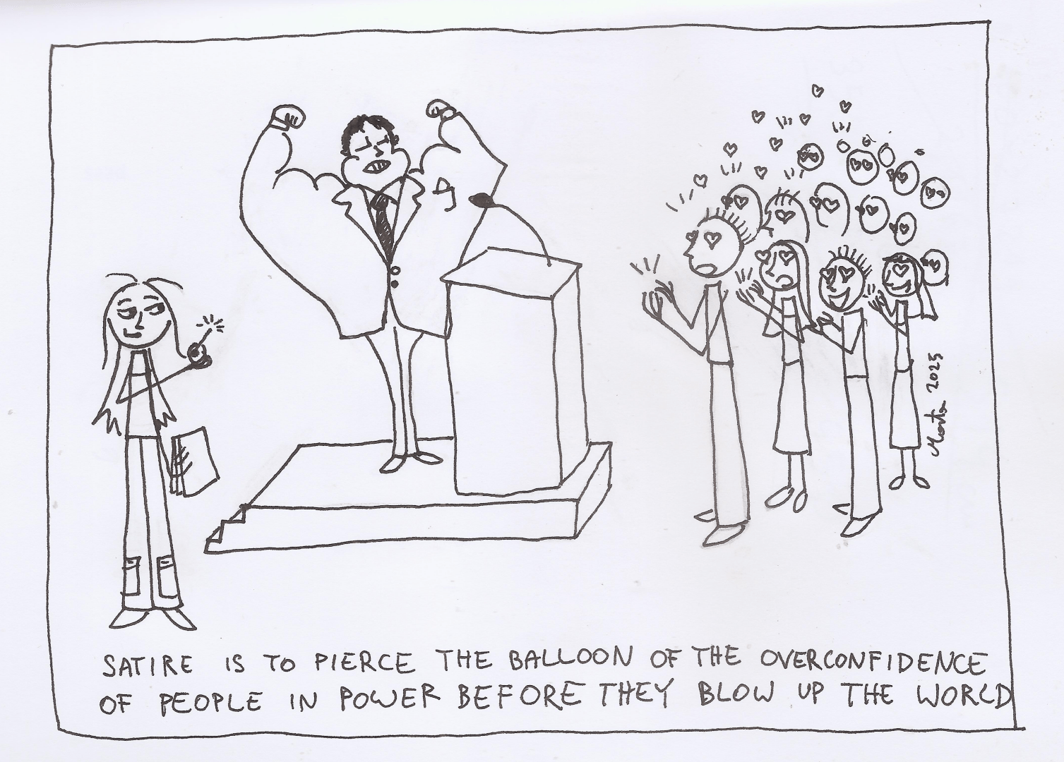A drawing depicting a men in a suit on a stage and in front of a rostrum. He flexes his enormous muscles while he has strangely thin legs. The crowd in front of him claps and cheers with love in their eyes. Behind the men stays a girl with a smirk on her face. She has a pin and a sheet of paper in her hands. Below there is an inscription "satire is to pierce the balloon of the overconfidence of people in power before they blow up the World"